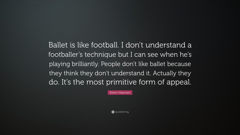 Robert Helpmann Quote: “Ballet is like football. I don’t understand a footballer’s technique but I can see when he’s playing brilliantly. People don’t like ballet because they think they don’t understand it. Actually they do. It’s the most primitive form of appeal.”