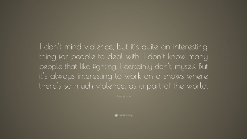 Antony Starr Quote: “I don’t mind violence, but it’s quite an interesting thing for people to deal with. I don’t know many people that like fighting. I certainly don’t, myself. But it’s always interesting to work on a shows where there’s so much violence, as a part of the world.”