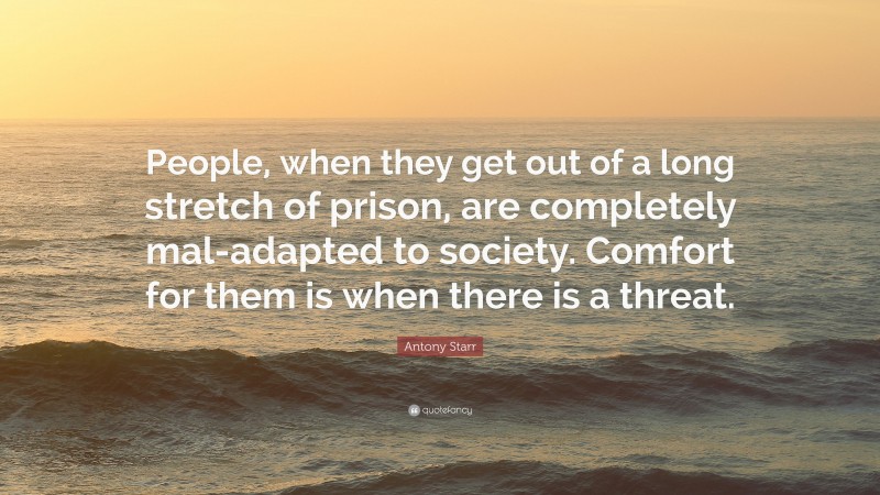Antony Starr Quote: “People, when they get out of a long stretch of prison, are completely mal-adapted to society. Comfort for them is when there is a threat.”