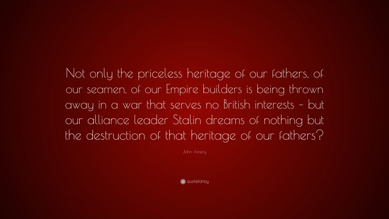 John Amery Quote: “Not only the priceless heritage of our fathers, of our seamen, of our Empire builders is being thrown away in a war that serves no British interests – but our alliance leader Stalin dreams of nothing but the destruction of that heritage of our fathers?”