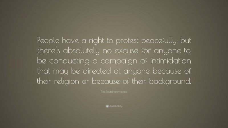 Tim Soutphommasane Quote: “People have a right to protest peacefully, but there’s absolutely no excuse for anyone to be conducting a campaign of intimidation that may be directed at anyone because of their religion or because of their background.”