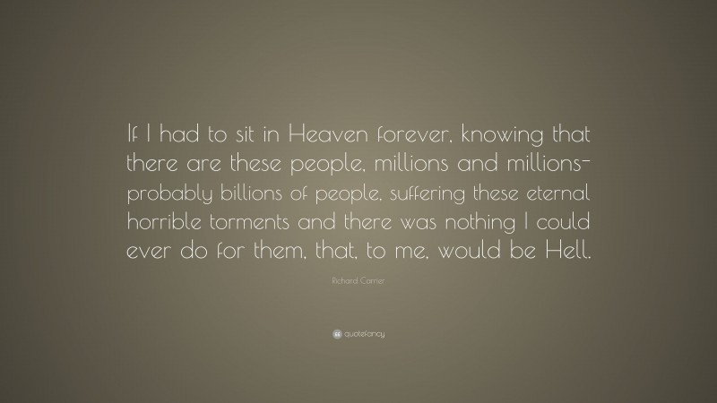 Richard Carrier Quote: “If I had to sit in Heaven forever, knowing that there are these people, millions and millions- probably billions of people, suffering these eternal horrible torments and there was nothing I could ever do for them, that, to me, would be Hell.”