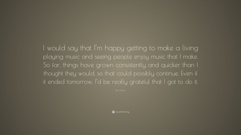 Ben Rector Quote: “I would say that I’m happy getting to make a living playing music and seeing people enjoy music that I make. So far, things have grown consistently and quicker than I thought they would, so that could possibly continue. Even if it ended tomorrow, I’d be really grateful that I got to do it.”