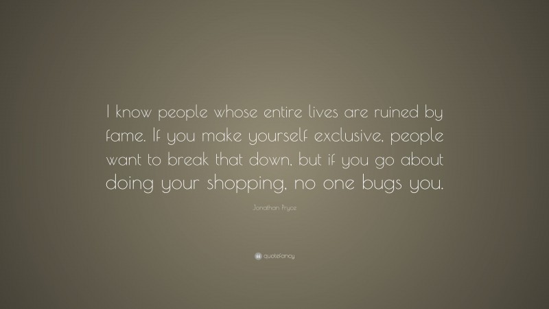 Jonathan Pryce Quote: “I know people whose entire lives are ruined by fame. If you make yourself exclusive, people want to break that down, but if you go about doing your shopping, no one bugs you.”