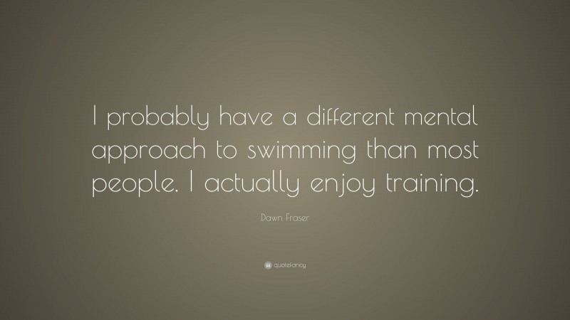 Dawn Fraser Quote: “I probably have a different mental approach to swimming than most people. I actually enjoy training.”
