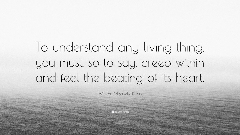 William Macneile Dixon Quote: “To understand any living thing, you must, so to say, creep within and feel the beating of its heart.”
