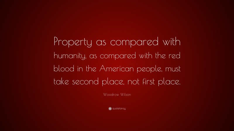 Woodrow Wilson Quote: “Property as compared with humanity, as compared with the red blood in the American people, must take second place, not first place.”