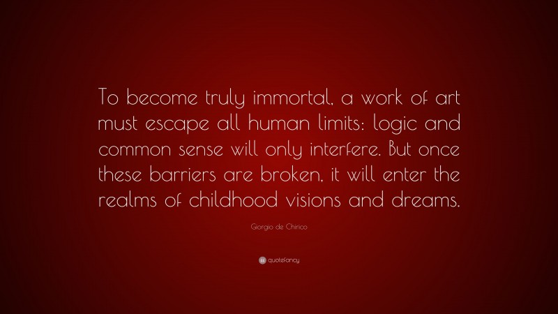 Giorgio de Chirico Quote: “To become truly immortal, a work of art must escape all human limits: logic and common sense will only interfere. But once these barriers are broken, it will enter the realms of childhood visions and dreams.”