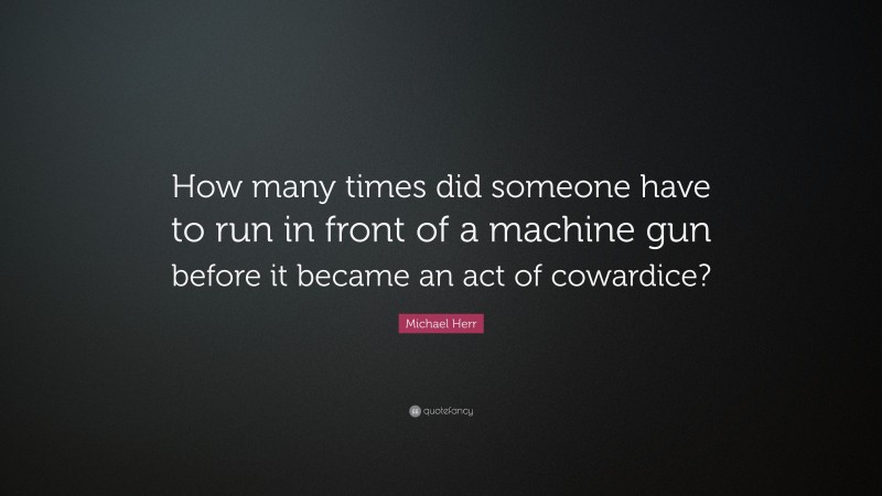 Michael Herr Quote: “How many times did someone have to run in front of a machine gun before it became an act of cowardice?”