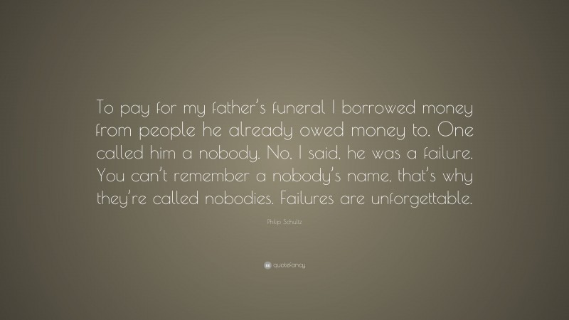 Philip Schultz Quote: “To pay for my father’s funeral I borrowed money from people he already owed money to. One called him a nobody. No, I said, he was a failure. You can’t remember a nobody’s name, that’s why they’re called nobodies. Failures are unforgettable.”