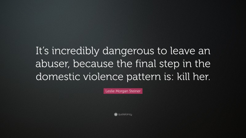 Leslie Morgan Steiner Quote: “It’s incredibly dangerous to leave an abuser, because the final step in the domestic violence pattern is: kill her.”