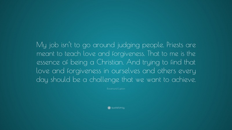 Rosamund Lupton Quote: “My job isn’t to go around judging people. Priests are meant to teach love and forgiveness. That to me is the essence of being a Christian. And trying to find that love and forgiveness in ourselves and others every day should be a challenge that we want to achieve.”