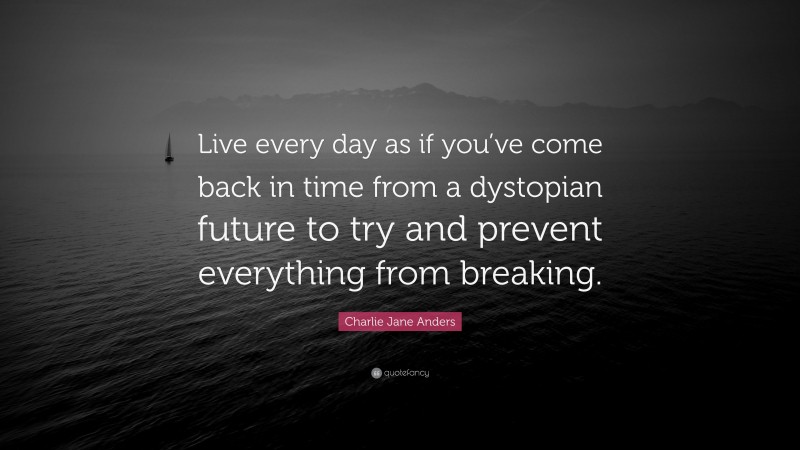 Charlie Jane Anders Quote: “Live every day as if you’ve come back in time from a dystopian future to try and prevent everything from breaking.”