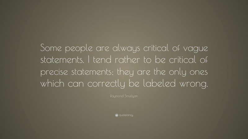 Raymond Smullyan Quote: “Some people are always critical of vague statements. I tend rather to be critical of precise statements; they are the only ones which can correctly be labeled wrong.”
