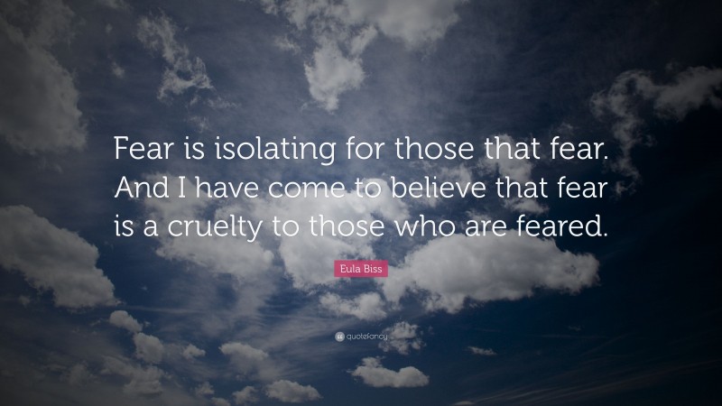 Eula Biss Quote: “Fear is isolating for those that fear. And I have come to believe that fear is a cruelty to those who are feared.”
