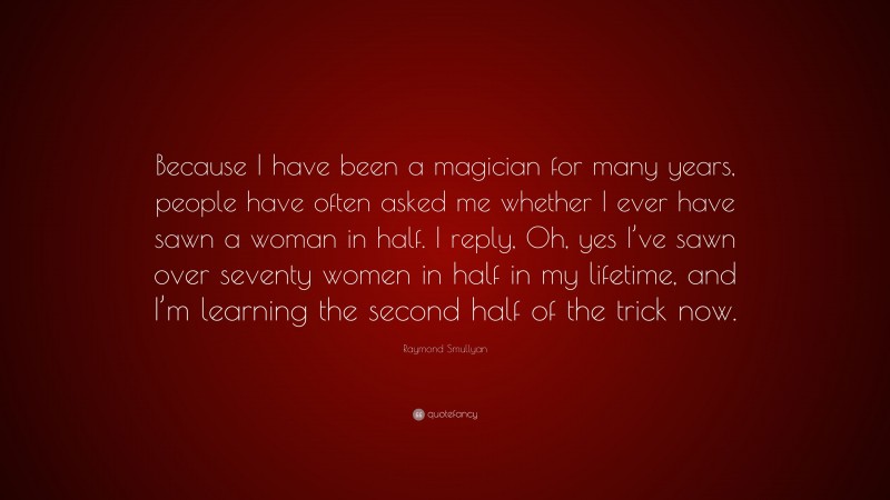 Raymond Smullyan Quote: “Because I have been a magician for many years, people have often asked me whether I ever have sawn a woman in half. I reply, Oh, yes I’ve sawn over seventy women in half in my lifetime, and I’m learning the second half of the trick now.”