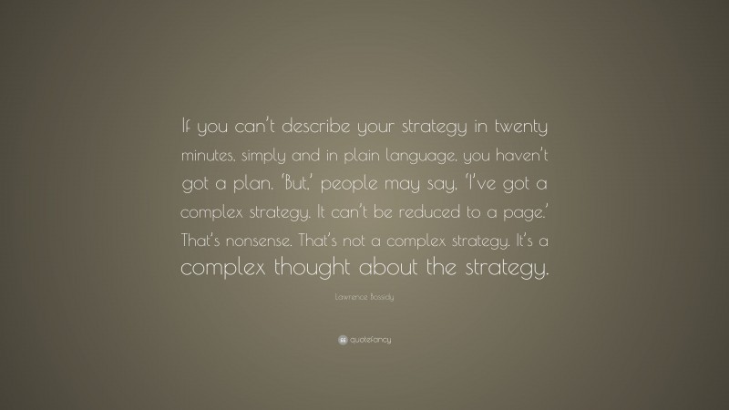 Lawrence Bossidy Quote: “If you can’t describe your strategy in twenty minutes, simply and in plain language, you haven’t got a plan. ‘But,’ people may say, ‘I’ve got a complex strategy. It can’t be reduced to a page.’ That’s nonsense. That’s not a complex strategy. It’s a complex thought about the strategy.”