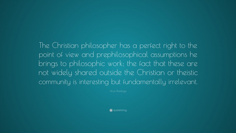 Alvin Plantinga Quote: “The Christian philosopher has a perfect right to the point of view and prephilosophical assumptions he brings to philosophic work; the fact that these are not widely shared outside the Christian or theistic community is interesting but fundamentally irrelevant.”