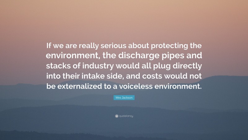 Wes Jackson Quote: “If we are really serious about protecting the environment, the discharge pipes and stacks of industry would all plug directly into their intake side, and costs would not be externalized to a voiceless environment.”