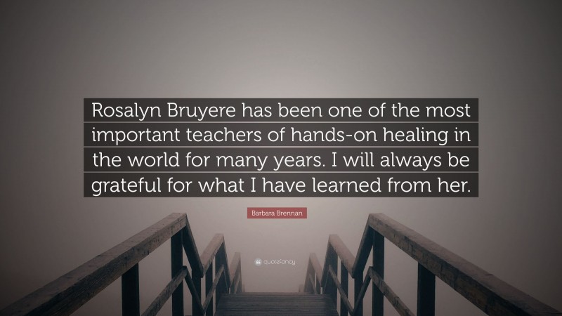 Barbara Brennan Quote: “Rosalyn Bruyere has been one of the most important teachers of hands-on healing in the world for many years. I will always be grateful for what I have learned from her.”