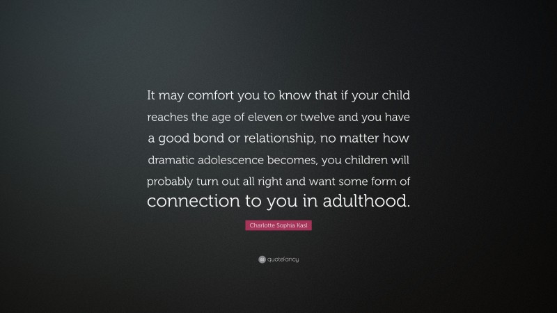 Charlotte Sophia Kasl Quote: “It may comfort you to know that if your child reaches the age of eleven or twelve and you have a good bond or relationship, no matter how dramatic adolescence becomes, you children will probably turn out all right and want some form of connection to you in adulthood.”