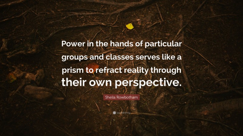 Sheila Rowbotham Quote: “Power in the hands of particular groups and classes serves like a prism to refract reality through their own perspective.”