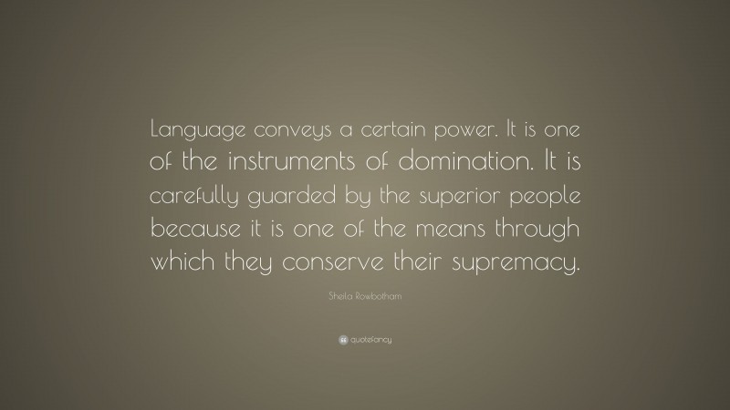 Sheila Rowbotham Quote: “Language conveys a certain power. It is one of the instruments of domination. It is carefully guarded by the superior people because it is one of the means through which they conserve their supremacy.”