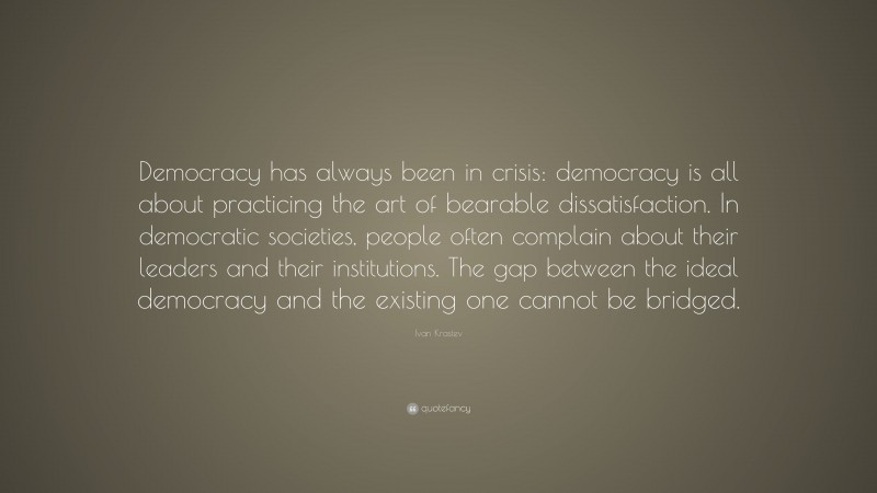 Ivan Krastev Quote: “Democracy has always been in crisis: democracy is all about practicing the art of bearable dissatisfaction. In democratic societies, people often complain about their leaders and their institutions. The gap between the ideal democracy and the existing one cannot be bridged.”