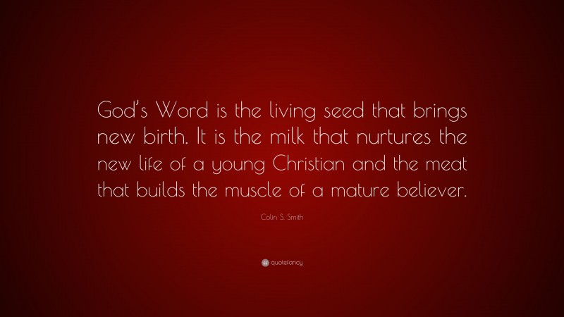 Colin S. Smith Quote: “God’s Word is the living seed that brings new birth. It is the milk that nurtures the new life of a young Christian and the meat that builds the muscle of a mature believer.”