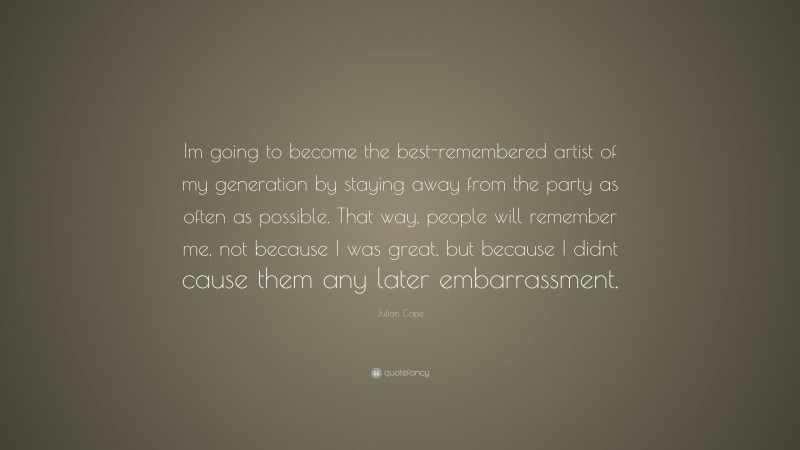 Julian Cope Quote: “Im going to become the best-remembered artist of my generation by staying away from the party as often as possible. That way, people will remember me, not because I was great, but because I didnt cause them any later embarrassment.”