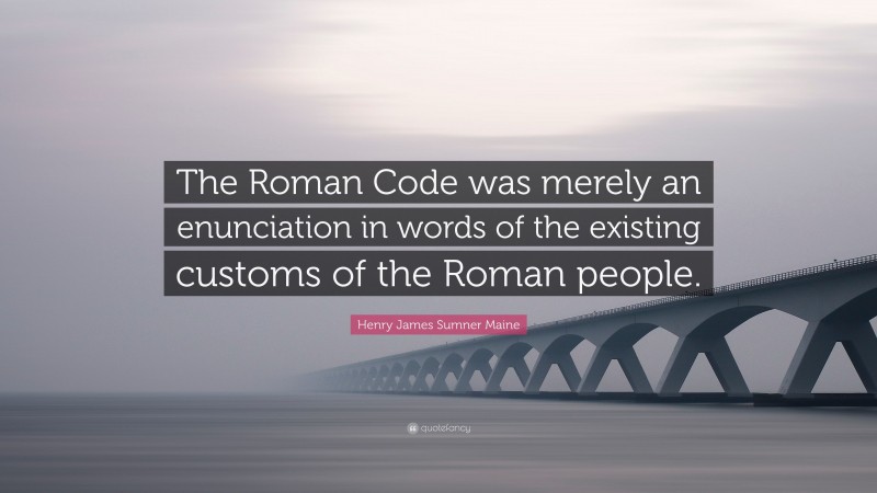 Henry James Sumner Maine Quote: “The Roman Code was merely an enunciation in words of the existing customs of the Roman people.”