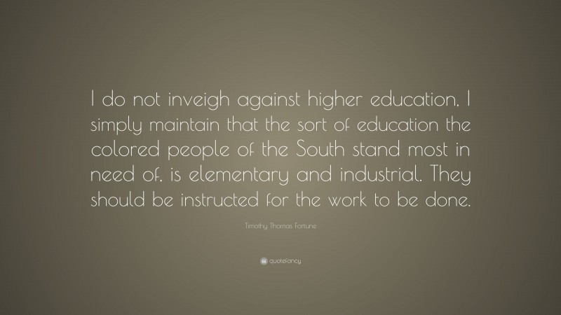 Timothy Thomas Fortune Quote: “I do not inveigh against higher education, I simply maintain that the sort of education the colored people of the South stand most in need of, is elementary and industrial. They should be instructed for the work to be done.”