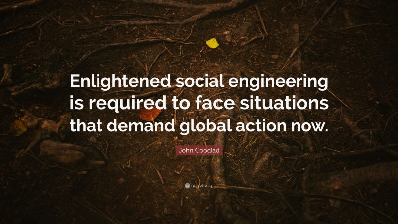 John Goodlad Quote: “Enlightened social engineering is required to face situations that demand global action now.”