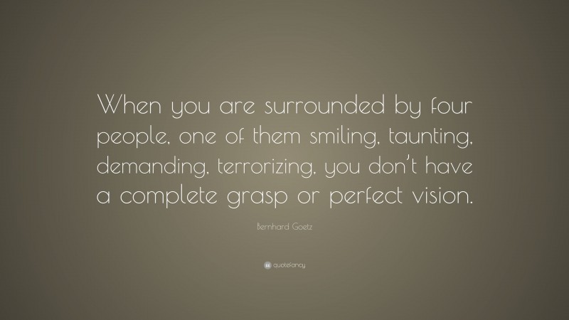 Bernhard Goetz Quote: “When you are surrounded by four people, one of them smiling, taunting, demanding, terrorizing, you don’t have a complete grasp or perfect vision.”