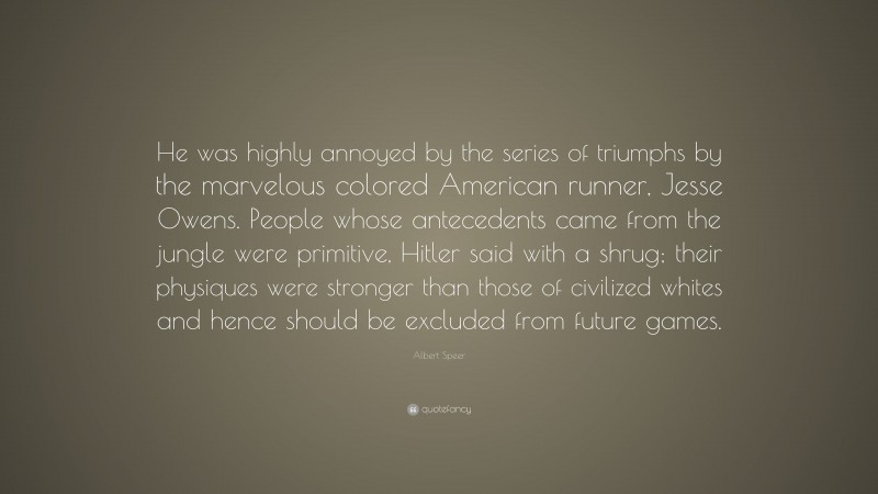 Albert Speer Quote: “He was highly annoyed by the series of triumphs by the marvelous colored American runner, Jesse Owens. People whose antecedents came from the jungle were primitive, Hitler said with a shrug; their physiques were stronger than those of civilized whites and hence should be excluded from future games.”