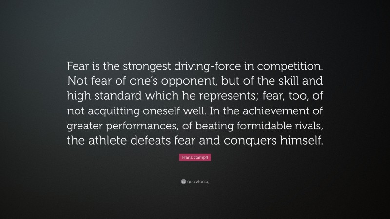 Franz Stampfl Quote: “Fear is the strongest driving-force in competition. Not fear of one’s opponent, but of the skill and high standard which he represents; fear, too, of not acquitting oneself well. In the achievement of greater performances, of beating formidable rivals, the athlete defeats fear and conquers himself.”