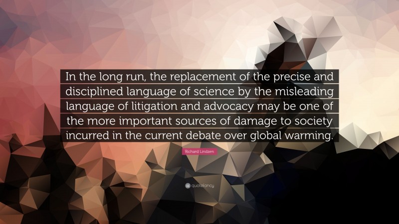 Richard Lindzen Quote: “In the long run, the replacement of the precise and disciplined language of science by the misleading language of litigation and advocacy may be one of the more important sources of damage to society incurred in the current debate over global warming.”