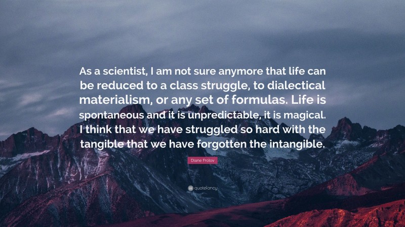 Diane Frolov Quote: “As a scientist, I am not sure anymore that life can be reduced to a class struggle, to dialectical materialism, or any set of formulas. Life is spontaneous and it is unpredictable, it is magical. I think that we have struggled so hard with the tangible that we have forgotten the intangible.”