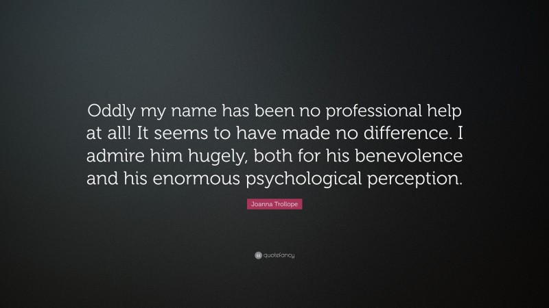 Joanna Trollope Quote: “Oddly my name has been no professional help at all! It seems to have made no difference. I admire him hugely, both for his benevolence and his enormous psychological perception.”