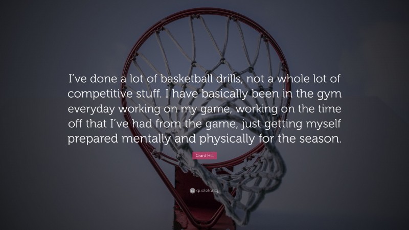 Grant Hill Quote: “I’ve done a lot of basketball drills, not a whole lot of competitive stuff. I have basically been in the gym everyday working on my game, working on the time off that I’ve had from the game, just getting myself prepared mentally and physically for the season.”