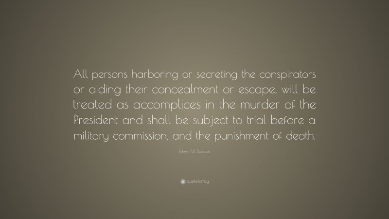 Edwin M. Stanton Quote: “All persons harboring or secreting the conspirators or aiding their concealment or escape, will be treated as accomplices in the murder of the President and shall be subject to trial before a military commission, and the punishment of death.”