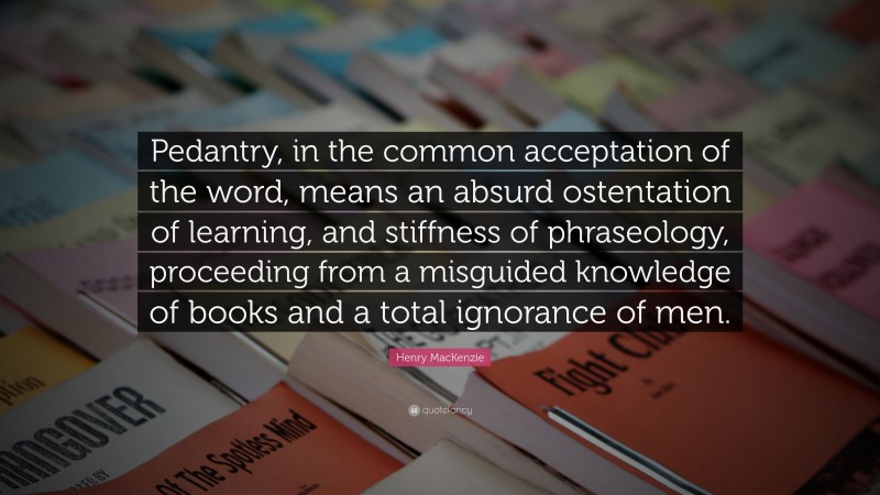 Henry MacKenzie Quote: “Pedantry, in the common acceptation of the word, means an absurd ostentation of learning, and stiffness of phraseology, proceeding from a misguided knowledge of books and a total ignorance of men.”