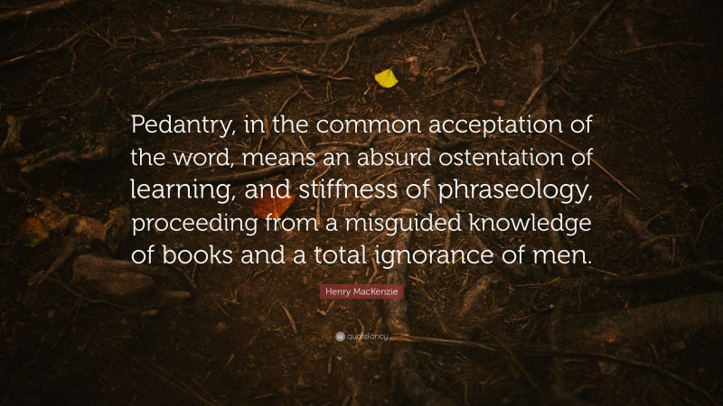 Henry MacKenzie Quote: “Pedantry, in the common acceptation of the word, means an absurd ostentation of learning, and stiffness of phraseology, proceeding from a misguided knowledge of books and a total ignorance of men.”