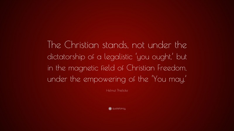 Helmut Thielicke Quote: “The Christian stands, not under the dictatorship of a legalistic ‘you ought,’ but in the magnetic field of Christian Freedom, under the empowering of the ‘You may.’”