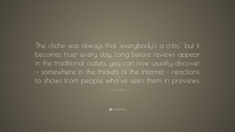 Ben Brantley Quote: “The cliche was always that ‘everybody’s a critic,’ but it becomes truer every day. Long before reviews appear in the traditional outlets, you can now usually discover – somewhere in the thickets of the Internet – reactions to shows from people who’ve seen them in previews.”