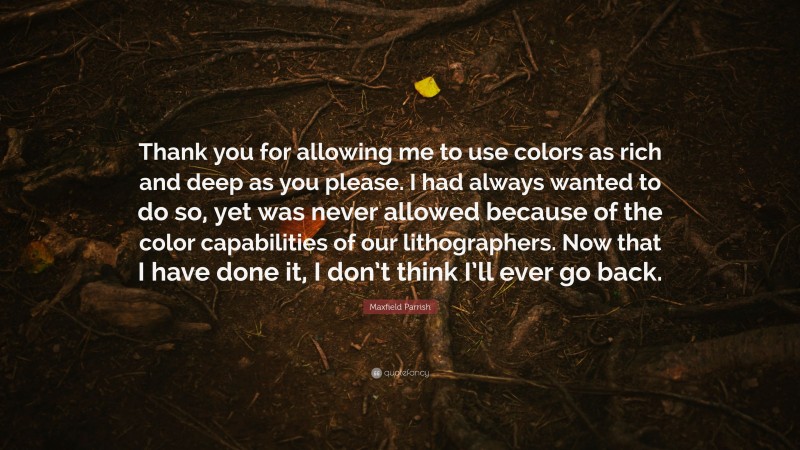 Maxfield Parrish Quote: “Thank you for allowing me to use colors as rich and deep as you please. I had always wanted to do so, yet was never allowed because of the color capabilities of our lithographers. Now that I have done it, I don’t think I’ll ever go back.”