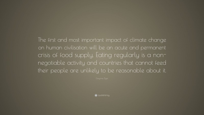 Gwynne Dyer Quote: “The first and most important impact of climate change on human civilisation will be an acute and permanent crisis of food supply. Eating regularly is a non-negotiable activity and countries that cannot feed their people are unlikely to be reasonable about it.”