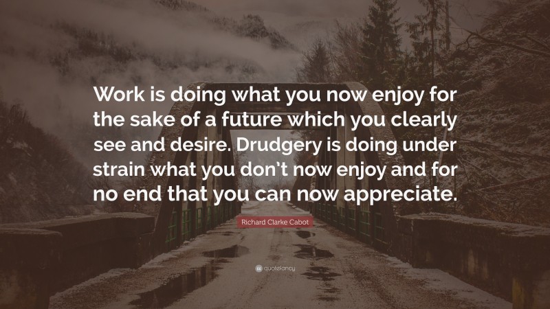 Richard Clarke Cabot Quote: “Work is doing what you now enjoy for the sake of a future which you clearly see and desire. Drudgery is doing under strain what you don’t now enjoy and for no end that you can now appreciate.”