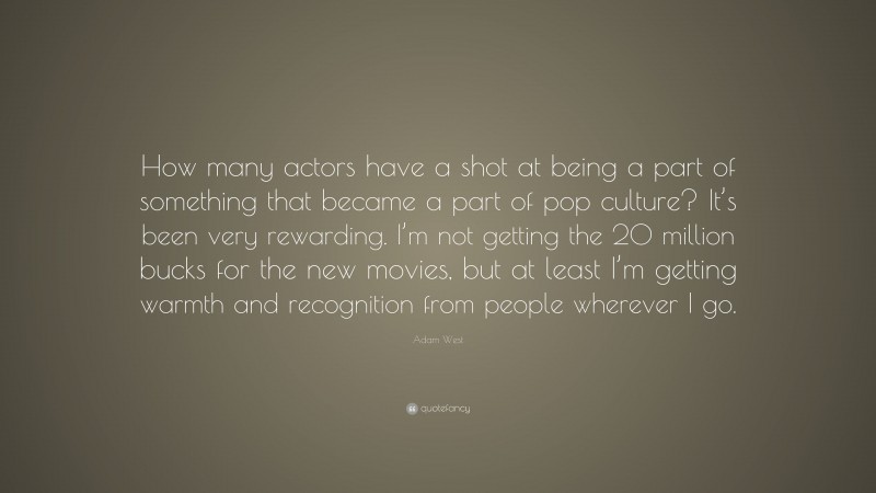 Adam West Quote: “How many actors have a shot at being a part of something that became a part of pop culture? It’s been very rewarding. I’m not getting the 20 million bucks for the new movies, but at least I’m getting warmth and recognition from people wherever I go.”