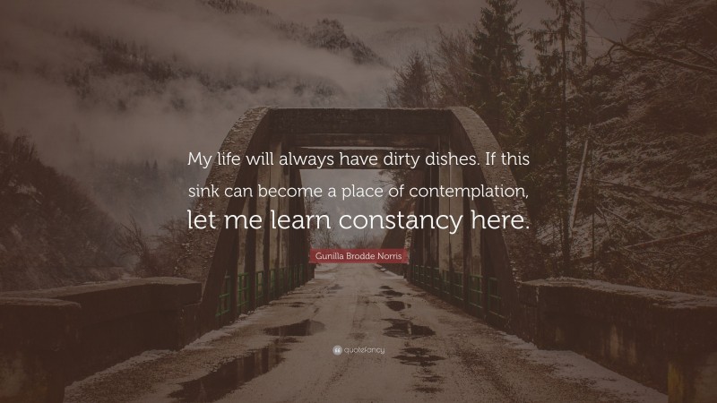 Gunilla Brodde Norris Quote: “My life will always have dirty dishes. If this sink can become a place of contemplation, let me learn constancy here.”